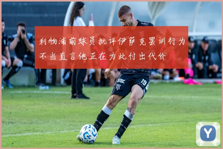 利物浦前球员批评伊萨克罢训行为不当直言他正在为此付出代价