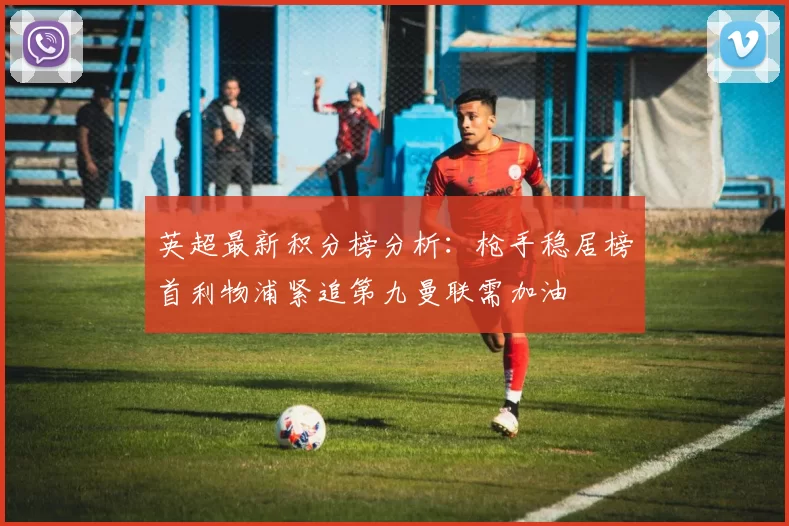 英超最新积分榜分析：枪手稳居榜首利物浦紧追第九曼联需加油