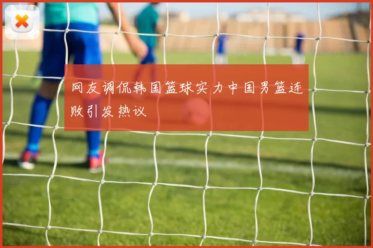 网友调侃韩国篮球实力中国男篮连败引发热议