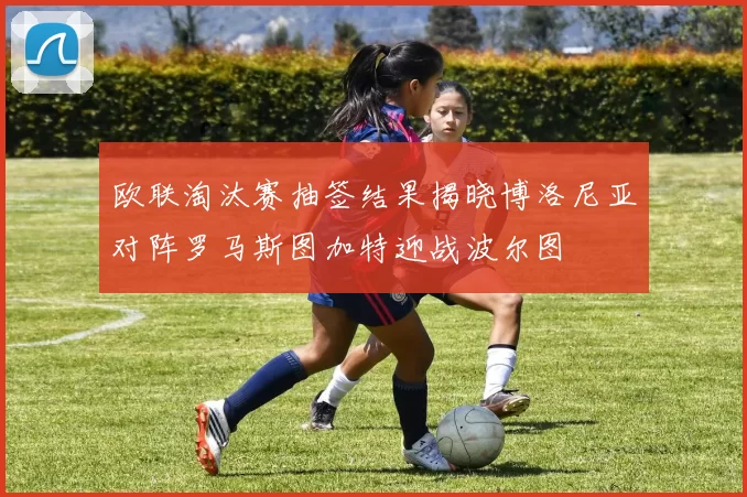 欧联淘汰赛抽签结果揭晓博洛尼亚对阵罗马斯图加特迎战波尔图