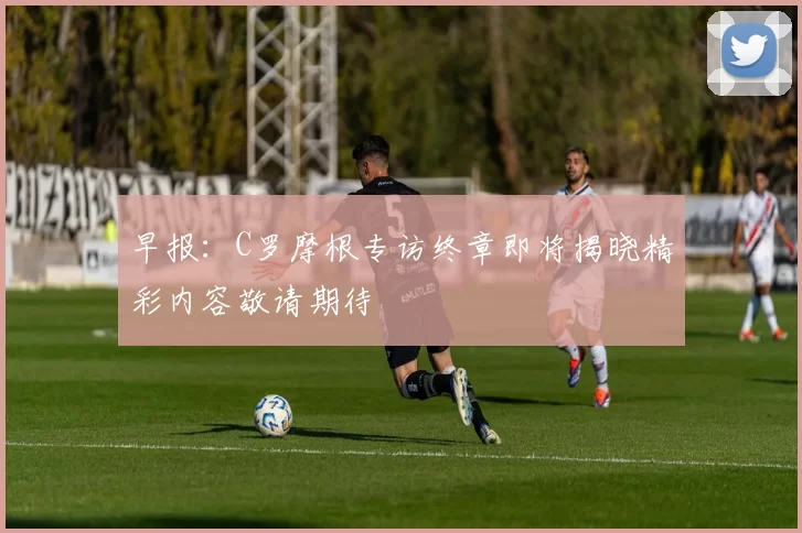 早报：C罗摩根专访终章即将揭晓精彩内容敬请期待