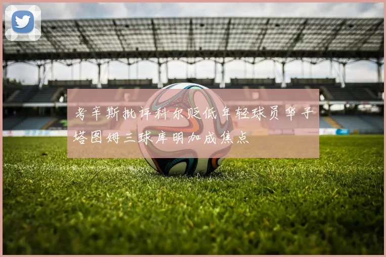 考辛斯批评科尔贬低年轻球员华子塔图姆三球库明加成焦点