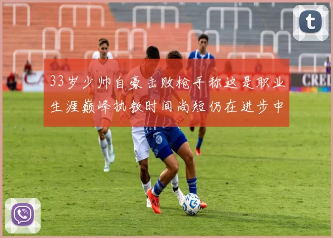 33岁少帅自豪击败枪手称这是职业生涯巅峰执教时间尚短仍在进步中