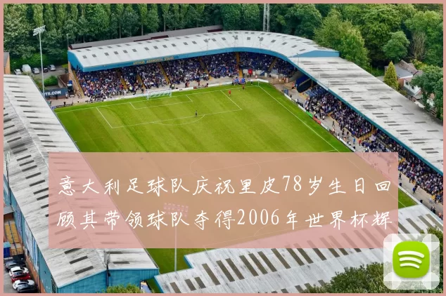 意大利足球队庆祝里皮78岁生日回顾其带领球队夺得2006年世界杯辉煌历程