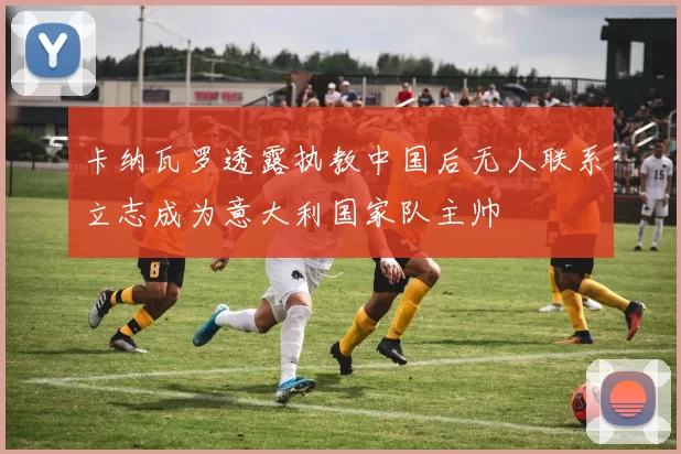 卡纳瓦罗透露执教中国后无人联系立志成为意大利国家队主帅