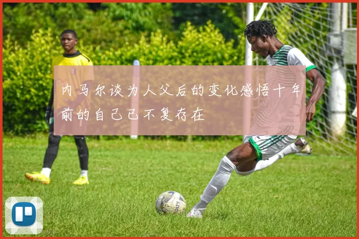 内马尔谈为人父后的变化感悟十年前的自己已不复存在