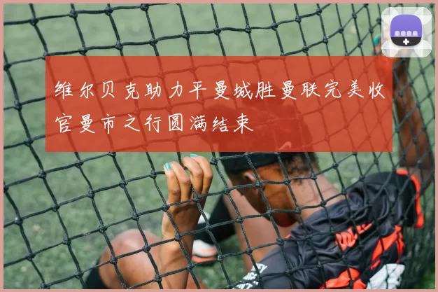 维尔贝克助力平曼城胜曼联完美收官曼市之行圆满结束