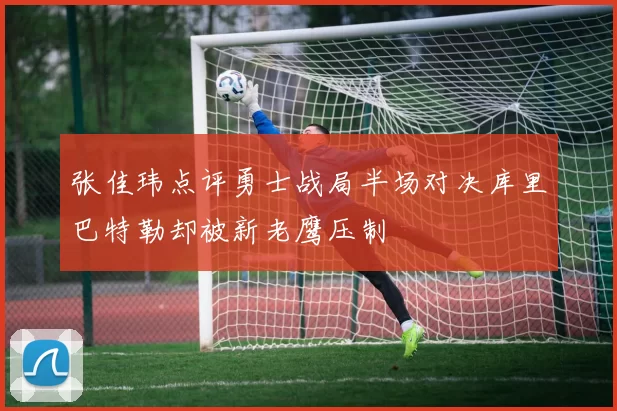 张佳玮点评勇士战局半场对决库里巴特勒却被新老鹰压制
