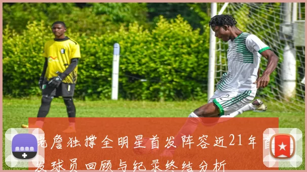 老詹独撑全明星首发阵容近21年首发球员回顾与纪录终结分析