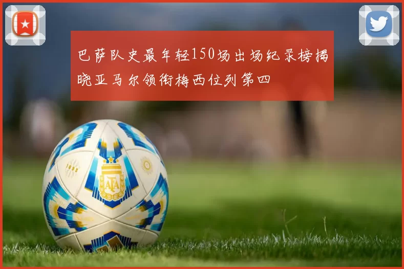 巴萨队史最年轻150场出场纪录榜揭晓亚马尔领衔梅西位列第四