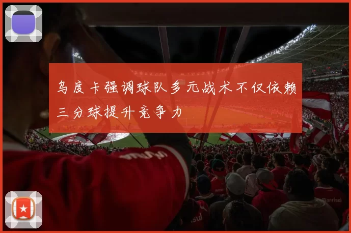 乌度卡强调球队多元战术不仅依赖三分球提升竞争力