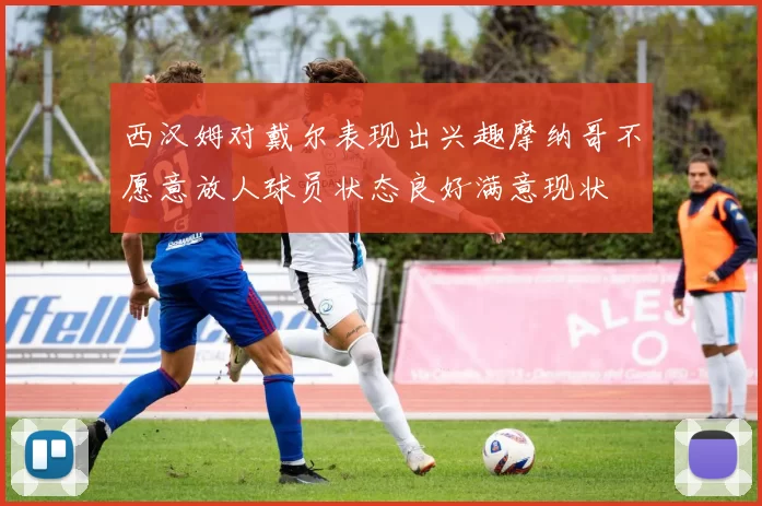 西汉姆对戴尔表现出兴趣摩纳哥不愿意放人球员状态良好满意现状