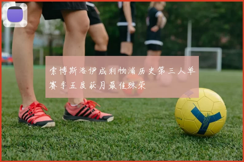 索博斯洛伊成利物浦历史第三人单赛季五度获月最佳殊荣