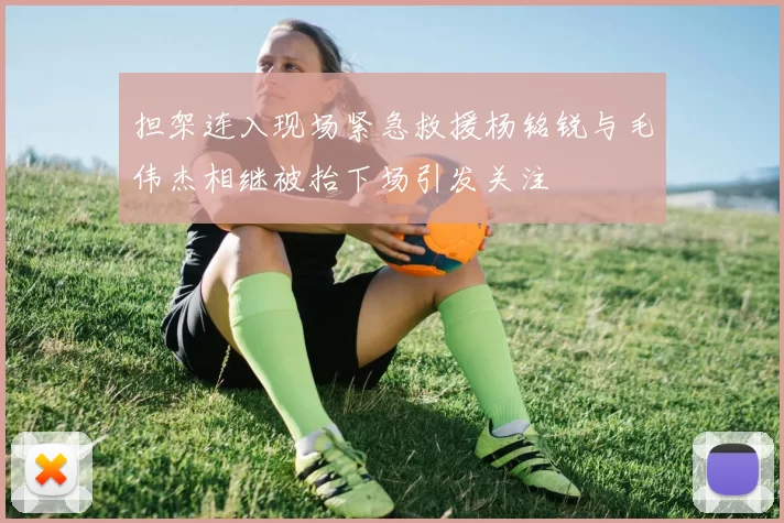 担架连入现场紧急救援杨铭锐与毛伟杰相继被抬下场引发关注